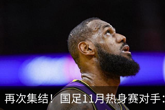 再次集结！国足11月热身赛对手：马来西亚和巴林 11月中旬广州开踢