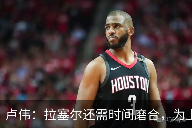 卢伟：拉塞尔还需时间磨合，为上海赢得总冠军是我们的骄傲