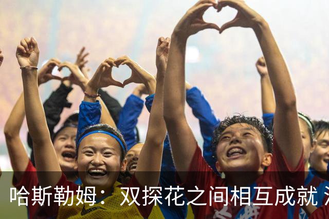 哈斯勒姆：双探花之间相互成就 没有彼此谁也达不到现在的高度