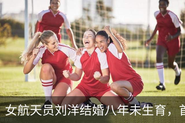 女航天员刘洋结婚八年未生育，首次升空前为丈夫留下两条遗言！