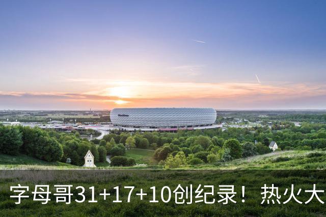 字母哥31+17+10创纪录！热火大胜步行者 克莱25+7三分热巴27+9