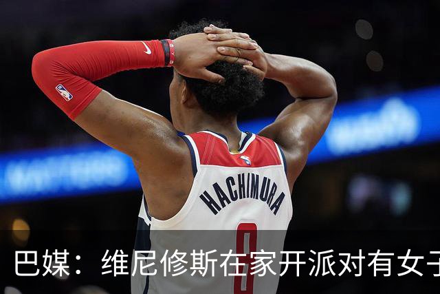 巴媒：维尼修斯在家开派对有女子去他房间，贝林离开时与每人亲吻