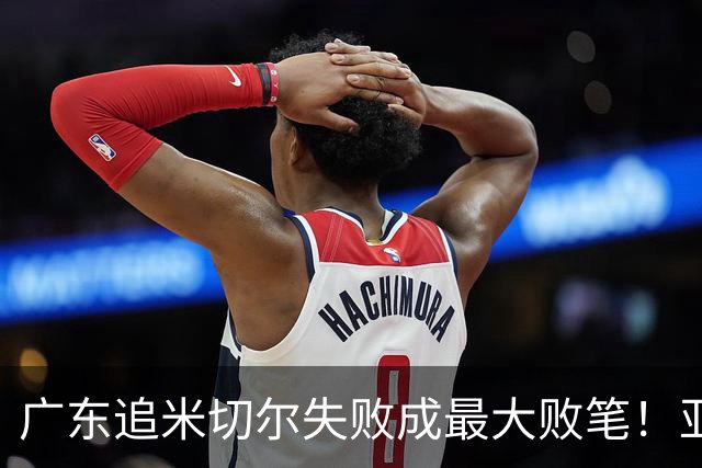 广东追米切尔失败成最大败笔！亚帅用废本土球员，杜锋旧部全迷失