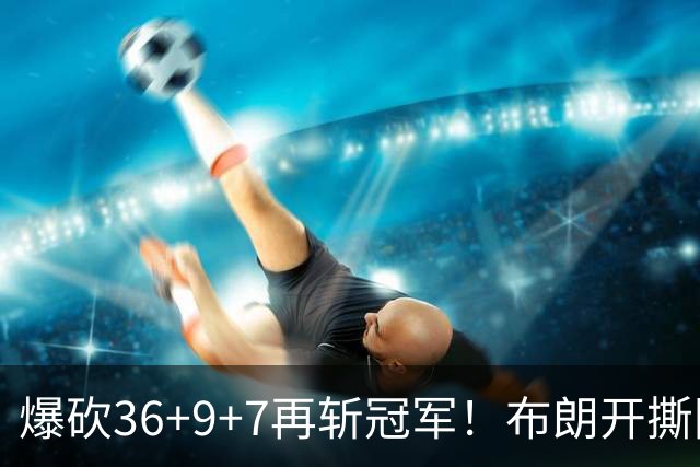 爆砍36+9+7再斩冠军！布朗开撕图图！彻底决裂！