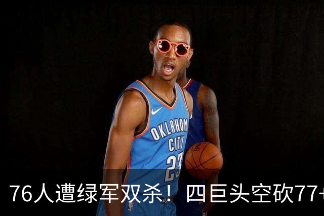 76人遭绿军双杀！四巨头空砍77+27+21 四星联手仍吞三连败